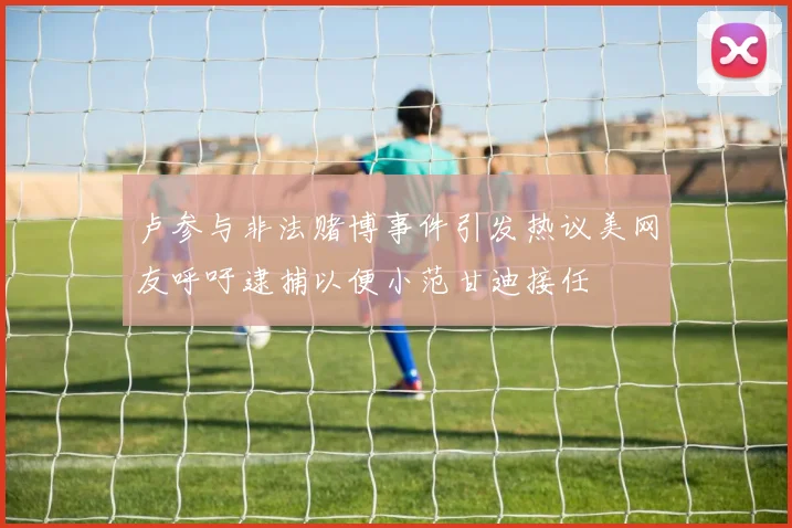 卢参与非法赌博事件引发热议美网友呼吁逮捕以便小范甘迪接任