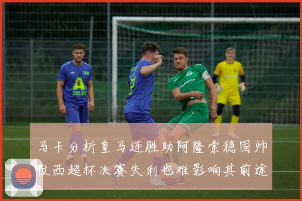 马卡分析皇马连胜助阿隆索稳固帅位西超杯决赛失利也难影响其前途