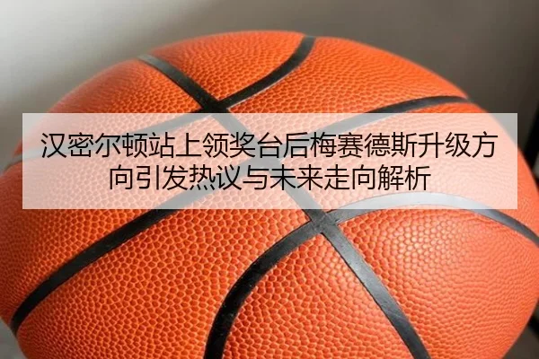 汉密尔顿站上领奖台后梅赛德斯升级方向引发热议与未来走向解析 | bandao
